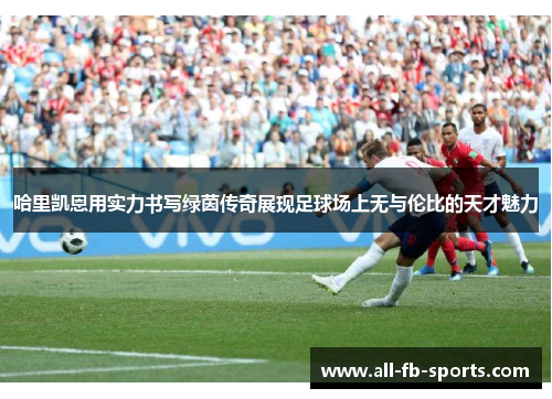 哈里凯恩用实力书写绿茵传奇展现足球场上无与伦比的天才魅力