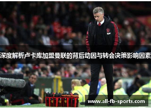 深度解析卢卡库加盟曼联的背后动因与转会决策影响因素 深度解析卢卡库加盟曼联的背后动因与转会决策影响因素