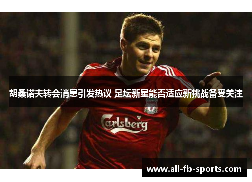 胡桑诺夫转会消息引发热议 足坛新星能否适应新挑战备受关注 胡桑诺夫转会消息引发热议 足坛新星能否适应新挑战备受关注