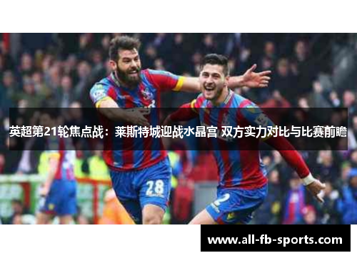 英超第21轮焦点战:莱斯特城迎战水晶宫 双方实力对比与比赛前瞻 英超第21轮焦点战:莱斯特城迎战水晶宫 双方实力对比与比赛前瞻