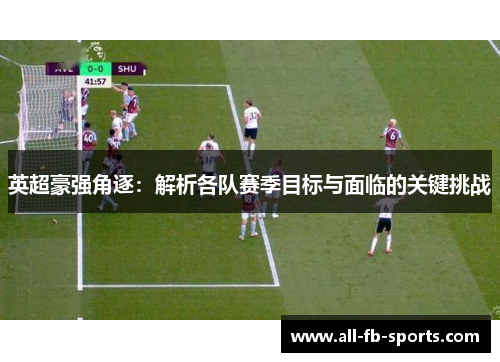 英超豪强角逐：解析各队赛季目标与面临的关键挑战