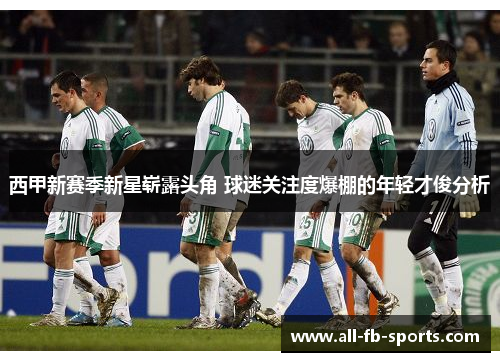 西甲新赛季新星崭露头角 球迷关注度爆棚的年轻才俊分析