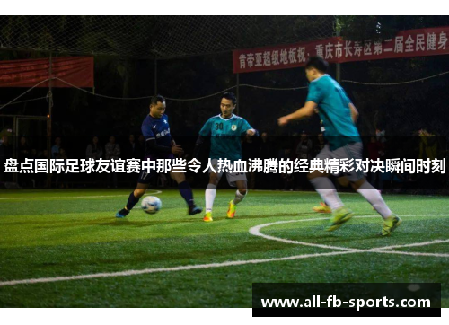 盘点国际足球友谊赛中那些令人热血沸腾的经典精彩对决瞬间时刻 盘点国际足球友谊赛中那些令人热血沸腾的经典精彩对决瞬间时刻