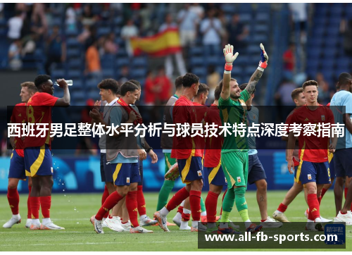西班牙男足整体水平分析与球员技术特点深度考察指南 西班牙男足整体水平分析与球员技术特点深度考察指南