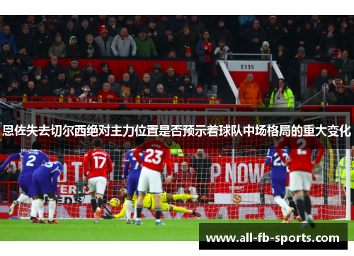 恩佐失去切尔西绝对主力位置是否预示着球队中场格局的重大变化