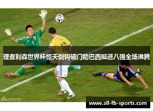 理查利森世界杯惊天倒钩破门助巴西挺进八强全场沸腾 理查利森世界杯惊天倒钩破门助巴西挺进八强全场沸腾