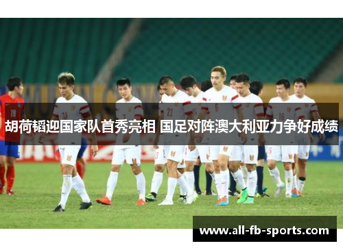 胡荷韬迎国家队首秀亮相 国足对阵澳大利亚力争好成绩 胡荷韬迎国家队首秀亮相 国足对阵澳大利亚力争好成绩