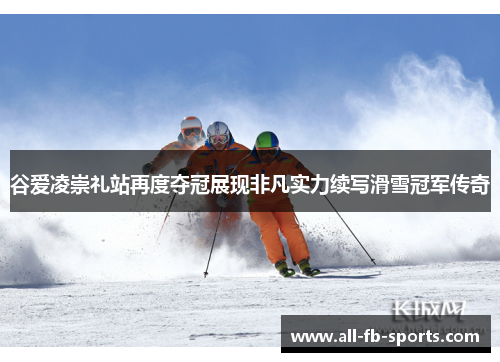 谷爱凌崇礼站再度夺冠展现非凡实力续写滑雪冠军传奇