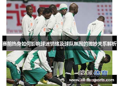 赛前热身如何影响球迷情绪及球队氛围的微妙关系解析