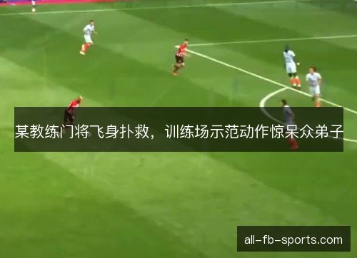 某教练门将飞身扑救，训练场示范动作惊呆众弟子