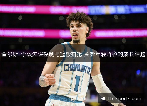 查尔斯·李谈失误控制与篮板拼抢 黄蜂年轻阵容的成长课题 查尔斯·李谈失误控制与篮板拼抢 黄蜂年轻阵容的成长课题
